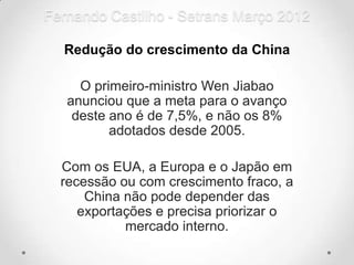 Fernando Castilho - Setrans Março 2012

  Redução do crescimento da China

     O primeiro-ministro Wen Jiabao
   anunciou que a meta para o avanço
    deste ano é de 7,5%, e não os 8%
          adotados desde 2005.

  Com os EUA, a Europa e o Japão em
  recessão ou com crescimento fraco, a
      China não pode depender das
     exportações e precisa priorizar o
            mercado interno.
 