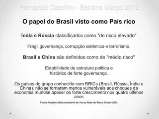 Fernando Castilho - Setrans Março 2012

   O papel do Brasil visto como País rico

   Índia e Rússia classificados como "de risco elevado"

      Frágil governança, corrupção sistêmica e terrorismo.

    Brasil e China são definidos como de "médio risco"

                Estabilidade de estrutura política e
                  histórico de forte governança.

Os países do grupo conhecido com BRICs (Brasil, Rússia, Índia e
  China), não se tornaram menos vulneráveis aos choques da
economia mundial apesar do forte crescimento nos quatro últimos
                            anos
            Fonte: Maplecroft (consultoria de risco) Atlas de Risco Global 2012
 