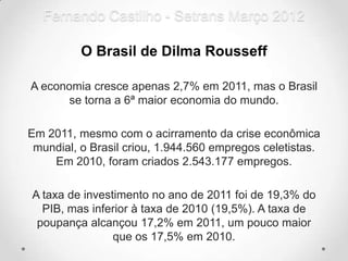 Fernando Castilho - Setrans Março 2012

          O Brasil de Dilma Rousseff

A economia cresce apenas 2,7% em 2011, mas o Brasil
       se torna a 6ª maior economia do mundo.

Em 2011, mesmo com o acirramento da crise econômica
 mundial, o Brasil criou, 1.944.560 empregos celetistas.
    Em 2010, foram criados 2.543.177 empregos.

A taxa de investimento no ano de 2011 foi de 19,3% do
  PIB, mas inferior à taxa de 2010 (19,5%). A taxa de
 poupança alcançou 17,2% em 2011, um pouco maior
                que os 17,5% em 2010.
 