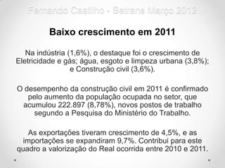 Fernando Castilho - Setrans Março 2012

         Baixo crescimento em 2011

   Na indústria (1,6%), o destaque foi o crescimento de
Eletricidade e gás; água, esgoto e limpeza urbana (3,8%);
                 e Construção civil (3,6%).

O desempenho da construção civil em 2011 é confirmado
   pelo aumento da população ocupada no setor, que
 acumulou 222.897 (8,78%), novos postos de trabalho
     segundo a Pesquisa do Ministério do Trabalho.

   As exportações tiveram crescimento de 4,5%, e as
 importações se expandiram 9,7%. Contribui para este
quadro a valorização do Real ocorrida entre 2010 e 2011.
 
