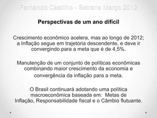 Fernando Castilho - Setrans Março 2012

          Perspectivas de um ano difícil

Crescimento econômico acelera, mas ao longo de 2012;
 a Inflação segue em trajetória descendente, e deve ir
        convergindo para a meta que é de 4,5%.

 Manutenção de um conjunto de políticas econômicas
   combinando maior crescimento da economia e
       convergência da inflação para a meta.

       O Brasil continuará adotando uma política
       macroeconômica baseada em: Metas de
Inflação, Responsabilidade fiscal e o Câmbio flutuante.
 