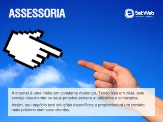 A internet é uma mídia em constante mudança. Tendo isso em vista, este
serviço visa manter os seus projetos sempre atualizados e otimizados.
Assim, seu negócio terá soluções específicas e proporcionará um contato
mais próximo com seus clientes.
 