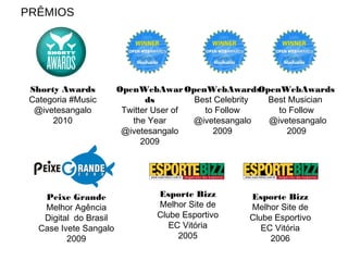 Peixe Grande
Melhor Agência
Digital do Brasil
Case Ivete Sangalo
2009
OpenWebAwar
ds
Twitter User of
the Year
@ivetesangalo
2009
OpenWebAwards
Best Musician
to Follow
@ivetesangalo
2009
OpenWebAwards
Best Celebrity
to Follow
@ivetesangalo
2009
Esporte Bizz
Melhor Site de
Clube Esportivo
EC Vitória
2005
Esporte Bizz
Melhor Site de
Clube Esportivo
EC Vitória
2006
Shorty Awards
Categoria #Music
@ivetesangalo
2010
PRÊMIOS
 