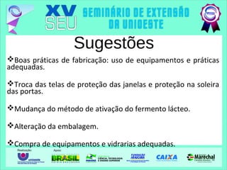 Sugestões
Boas práticas de fabricação: uso de equipamentos e práticas
adequadas.
Troca das telas de proteção das janelas e proteção na soleira
das portas.
Mudança do método de ativação do fermento lácteo.
Alteração da embalagem.
Compra de equipamentos e vidrarias adequadas.
 