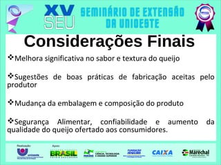 Considerações Finais
Melhora significativa no sabor e textura do queijo
Sugestões de boas práticas de fabricação aceitas pelo
produtor
Mudança da embalagem e composição do produto
Segurança Alimentar, confiabilidade e aumento da
qualidade do queijo ofertado aos consumidores.
 
