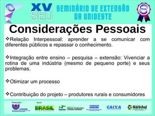 Considerações Pessoais
Relação Interpessoal: aprender a se comunicar com
diferentes públicos e repassar o conhecimento.
Integração entre ensino – pesquisa – extensão: Vivenciar a
rotina de uma indústria (mesmo de pequeno porte) e seus
problemas.
Otimizar um processo
Contribuição do projeto – produtores rurais e consumidores
 