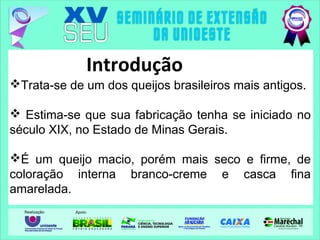 Trata-se de um dos queijos brasileiros mais antigos.
 Estima-se que sua fabricação tenha se iniciado no
século XIX, no Estado de Minas Gerais.
É um queijo macio, porém mais seco e firme, de
coloração interna branco-creme e casca fina
amarelada.
Introdução
 