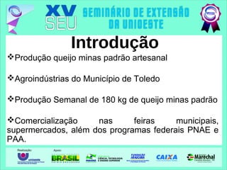 Introdução
Produção queijo minas padrão artesanal
Agroindústrias do Município de Toledo
Produção Semanal de 180 kg de queijo minas padrão
Comercialização nas feiras municipais,
supermercados, além dos programas federais PNAE e
PAA.
 