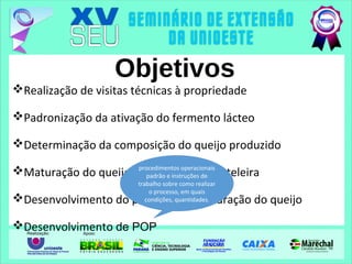 Objetivos
Realização de visitas técnicas à propriedade
Padronização da ativação do fermento lácteo
Determinação da composição do queijo produzido
Maturação do queijo minas, vida de prateleira
Desenvolvimento do processo de maturação do queijo
Desenvolvimento de POP
procedimentos operacionais
padrão e instruções de
trabalho sobre como realizar
o processo, em quais
condições, quantidades.
 