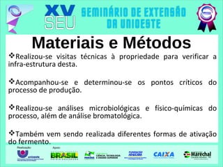 Materiais e Métodos
Realizou-se visitas técnicas à propriedade para verificar a
infra-estrutura desta.
Acompanhou-se e determinou-se os pontos críticos do
processo de produção.
Realizou-se análises microbiológicas e físico-químicas do
processo, além de análise bromatológica.
Também vem sendo realizada diferentes formas de ativação
do fermento.
 