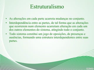 Estruturalismo As alterações em cada parte acarreta mudanças no conjunto. Interdependência entre as partes, de tal forma que as alterações que ocorrerem num elemento acarretam alteração em cada um dos outros elementos do sistema, atingindo todo o conjunto. Todo sistema constitui um jogo de oposições, de presenças e ausências, formando uma estrutura interdependentes entre suas partes. 