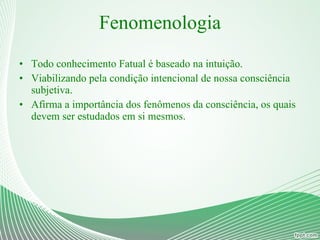 Fenomenologia Todo conhecimento Fatual é baseado na intuição. Viabilizando pela condição intencional de nossa consciência subjetiva. Afirma a importância dos fenômenos da consciência, os quais devem ser estudados em si mesmos. 