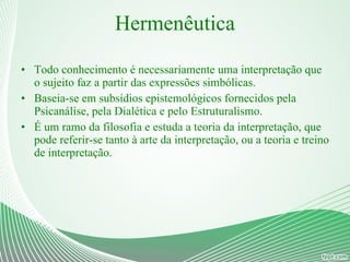 Hermenêutica Todo conhecimento é necessariamente uma interpretação que o sujeito faz a partir das expressões simbólicas. Baseia-se em subsídios epistemológicos fornecidos pela Psicanálise, pela Dialética e pelo Estruturalismo. É um ramo da filosofia e estuda a teoria da interpretação, que pode referir-se tanto à arte da interpretação, ou a teoria e treino de interpretação. 