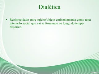Dialética Reciprocidade entre sujeito/objeto eminentemente como uma interação social que vai se formando ao longo do tempo histórico. 