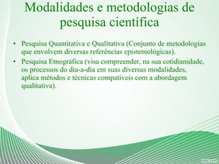 Modalidades e metodologias de pesquisa científica Pesquisa Quantitativa e Qualitativa (Conjunto de metodologias que envolvem diversas referências epistemológicas). Pesquisa Etnográfica (visa compreender, na sua cotidianidade, os processos do dia-a-dia em suas diversas modalidades, aplica métodos e técnicas compatíveis com a abordagem qualitativa). 