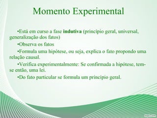 Momento Experimental Está em curso a fase  indutiva  (princípio geral, universal, generalização dos fatos) Observa os fatos Formula uma hipótese, ou seja, explica o fato propondo uma relação causal. Verifica experimentalmente: Se confirmada a hipótese, tem-se então, uma lei. Do fato particular se formula um princípio geral. 