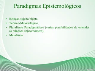 Paradigmas Epistemológicos Relação sujeito/objeto. Teórico-Metodológico. Pluralismo Paradigmáticos (varias possibilidades de entender as relações objeto/homem). Metafísica. 