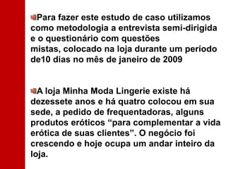 Para fazer este estudo de caso utilizamos como metodologia a entrevista semi-dirigida e o questionário com questões mistas, colocado na loja durante um período de10 dias no mês de janeiro de 2009A loja Minha Moda Lingerie existe há dezessete anos e há quatro colocou em sua sede, a pedido de frequentadoras, alguns produtos eróticos “para complementar a vida erótica de suas clientes”. O negócio foi crescendo e hoje ocupa um andar inteiro da loja. 