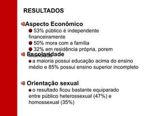 RESULTADOS Aspecto Econômico 53% público é independente financeiramente 50% mora com a família 32% em residência própria, porem financiada Escolaridadea maioria possui educação acima do ensino médio e 85% possui ensino superior incompleto Orientação sexual o resultado ficou bastante equiparado entre público heterossexual (47%) e homossexual (35%) 