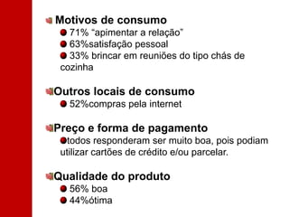 Motivos de consumo 71% “apimentar a relação” 63%satisfação pessoal 33% brincar em reuniões do tipo chás de cozinhaOutros locais de consumo 52%compras pela internetPreço e forma de pagamento todos responderam ser muito boa, pois podiam utilizar cartões de crédito e/ou parcelar.Qualidade do produto 56% boa 44%ótima