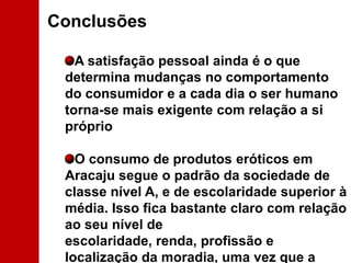 ConclusõesA satisfação pessoal ainda é o que determina mudanças no comportamento do consumidor e a cada dia o ser humano torna-se mais exigente com relação a si próprio O consumo de produtos eróticos em Aracaju segue o padrão da sociedade de classe nível A, e de escolaridade superior à média. Isso fica bastante claro com relação ao seu nível de escolaridade, renda, profissão e localização da moradia, uma vez que a zona sul na capital do Estado é nobre