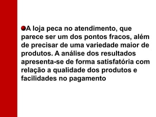 A loja peca no atendimento, que parece ser um dos pontos fracos, além de precisar de uma variedade maior de produtos. A análise dos resultados apresenta-se de forma satisfatória com relação a qualidade dos produtos e facilidades no pagamento