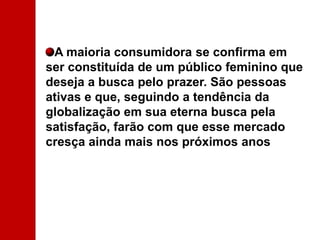 A maioria consumidora se confirma em ser constituída de um público feminino que deseja a busca pelo prazer. São pessoas ativas e que, seguindo a tendência da globalização em sua eterna busca pela satisfação, farão com que esse mercado cresça ainda mais nos próximos anos 