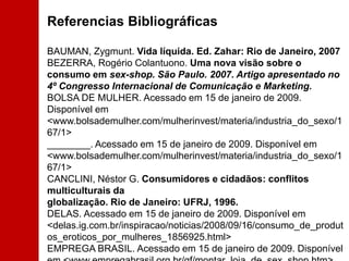 Referencias BibliográficasBAUMAN, Zygmunt. Vida líquida. Ed. Zahar: Rio de Janeiro, 2007 BEZERRA, Rogério Colantuono. Uma nova visão sobre o consumo em sex-shop. São Paulo. 2007. Artigo apresentado no 4º Congresso Internacional de Comunicação e Marketing. BOLSA DE MULHER. Acessado em 15 de janeiro de 2009. Disponível em <www.bolsademulher.com/mulherinvest/materia/industria_do_sexo/167/1> ________. Acessado em 15 de janeiro de 2009. Disponível em <www.bolsademulher.com/mulherinvest/materia/industria_do_sexo/167/1> CANCLINI, Néstor G. Consumidores e cidadãos: conflitos multiculturais da globalização. Rio de Janeiro: UFRJ, 1996. DELAS. Acessado em 15 de janeiro de 2009. Disponível em <delas.ig.com.br/inspiracao/noticias/2008/09/16/consumo_de_produtos_eroticos_por_mulheres_1856925.html> EMPREGA BRASIL. Acessado em 15 de janeiro de 2009. Disponível em <www.empregabrasil.org.br/gf/montar_loja_de_sex_shop.htm> EROTIKA FAIR. Acessado em 15 de janeiro de 2009. Disponível em <www.erotikafair.com.br/newsletter/release.html> 