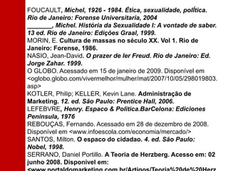 FOUCAULT, Michel, 1926 - 1984. Ética, sexualidade, polÍtica. Rio de Janeiro: Forense Universitaria, 2004 _______, Michel. História da Sexualidade I: A vontade de saber. 13 ed. Rio de Janeiro: Edições Graal, 1999. MORIN, E. Cultura de massas no século XX. Vol 1. Rio de Janeiro: Forense, 1986. NASIO, Jean-David. O prazer de ler Freud. Rio de Janeiro: Ed. Jorge Zahar. 1999. O GLOBO. Acessado em 15 de janeiro de 2009. Disponível em <oglobo.globo.com/vivermelhor/mulher/mat/2007/10/05/298019803.asp> KOTLER, Philip; KELLER, Kevin Lane. Administração de Marketing. 12. ed. São Paulo: Prentice Hall, 2006. LEFEBVRE, Henry. Espaco & Politica.BarCelona: EdicionesPeninsula, 1976 REBOUÇAS, Fernando. Acessado em 28 de dezembro de 2008. Disponível em <www.infoescola.com/economia/mercado/> SANTOS, Milton. O espaco do cidadao. 4. ed. São Paulo: Nobel, 1998. SERRANO, Daniel Portillo. A Teoria de Herzberg. Acesso em: 02 junho 2008. Disponível em: <www.portaldomarketing.com.br/Artigos/Teoria%20de%20Herzb 