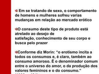 Em se tratando de sexo, o comportamento de homens e mulheres sofreu varias mudanças em relação ao mercado erótico O consumo deste tipo de produto está atrelado ao desejo de satisfação, conhecimento de seu corpo e busca pelo prazer Conforme diz Morin: “o erotismo incita a todos os consumos e, é claro, também ao consumo amoroso. É o denominador comum entre o universo do amor, o da produção dos valores femininos e o do consumo.” (1986, p.124) 