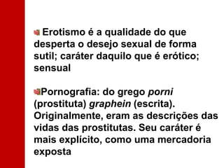 Erotismo é a qualidade do que desperta o desejo sexual de forma sutil; caráter daquilo que é erótico; sensualPornografia: do grego porni (prostituta) graphein (escrita). Originalmente, eram as descrições das vidas das prostitutas. Seu caráter é mais explícito, como uma mercadoria exposta