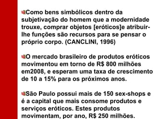 Como bens simbólicos dentro da subjetivação do homem que a modernidade trouxe, comprar objetos [eróticos]e atribuir-lhe funções são recursos para se pensar o próprio corpo. (CANCLINI, 1996) O mercado brasileiro de produtos eróticos movimentou em torno de R$ 800 milhões em2008, e esperam uma taxa de crescimento de 10 a 15% para os próximos anos. São Paulo possui mais de 150 sex-shops e é a capital que mais consome produtos e serviços eróticos. Estes produtos movimentam, por ano, R$ 250 milhões. 
