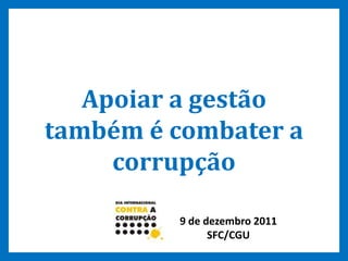 9
Apoiar a gestão
também é combater a
corrupção
9 de dezembro 2011
SFC/CGU
 