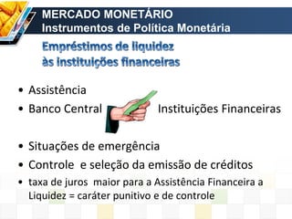 • Assistência
• Banco Central Instituições Financeiras
• Situações de emergência
• Controle e seleção da emissão de créditos
• taxa de juros maior para a Assistência Financeira a
Liquidez = caráter punitivo e de controle
MERCADO MONETÁRIO
Instrumentos de Política Monetária
 