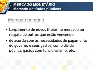 MERCADO MONETÁRIO
Mercado de títulos públicos
• Lançamento de novos títulos no mercado ou
resgate de outros que estão vencendo
• de acordo com as necessidades de pagamento
do governo e seus gastos, como dívida
pública, gastos com funcionalismo, etc.
 