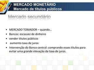• MERCADO TOMADOR – quando…
• Bancos: escassez de dinheiro
• vender títulos públicos
• aumento taxa de juros
• Intervenção do Banco central: comprando esses títulos para
evitar uma grande elevação da taxa de juros.
MERCADO MONETÁRIO
Mercado de títulos públicos
 