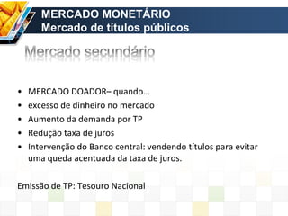 • MERCADO DOADOR– quando…
• excesso de dinheiro no mercado
• Aumento da demanda por TP
• Redução taxa de juros
• Intervenção do Banco central: vendendo títulos para evitar
uma queda acentuada da taxa de juros.
Emissão de TP: Tesouro Nacional
MERCADO MONETÁRIO
Mercado de títulos públicos
 