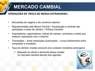 MERCADO CAMBIAL
OPERAÇÕES DE TROCA DE MOEDA ESTRANGEIRA .
• Demandas de viagens e do comércio exterior;
• Regulamentado pelo Banco Central > fiscalização e controle das
operações e taxas de câmbio = Política Cambial;
• Importadores, exportadores, bolsas de valores, corretores e todos que
realizam operações com o exterior;
• Transações – entre instituições autorizadas – nunca diretamente entre
comprador e vendedor;
• Taxa de câmbio: moeda nacional uma unidade monetária estrangeira
 Baseada na oferta e demanda dessa moeda
no mercado cambial através dos agentes;
 