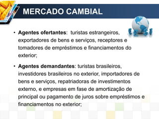 MERCADO CAMBIAL
• Agentes ofertantes: turistas estrangeiros,
exportadores de bens e serviços, receptores e
tomadores de empréstimos e financiamentos do
exterior;
• Agentes demandantes: turistas brasileiros,
investidores brasileiros no exterior, importadores de
bens e serviços, repatriadoras de investimentos
externo, e empresas em fase de amortização de
principal ou pagamento de juros sobre empréstimos e
financiamentos no exterior;
 