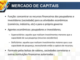 MERCADO DE CAPITAIS
• Função: concentrar os recursos financeiros dos poupadores e
investidores (sociedade) para as atividades econômicas
(comércio, indústria, etc) e para o próprio governo
• Agentes econômicos: poupadores e investidores;
– Superavitários: aqueles que realizam investimentos menores que a
capacidade de sua poupança (recursos excedentes)
– Deficitários: aqueles que realizam investimentos maiores que a sua
capacidade de poupança, necessitando então a captura de recursos;
• Formado pelas bolsas de valores, sociedades corretoras e
outras instituições financeiras autorizadas ;
 