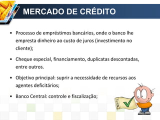 MERCADO DE CRÉDITO
• Processo de empréstimos bancários, onde o banco lhe
empresta dinheiro ao custo de juros (investimento no
cliente);
• Cheque especial, financiamento, duplicatas descontadas,
entre outros.
• Objetivo principal: suprir a necessidade de recursos aos
agentes deficitários;
• Banco Central: controle e fiscalização;
 