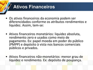 Ativos Financeiros
• Os ativos financeiros da economia podem ser
diferencidados conforme os atributos rendimentos e
liquidez. Assim, tem-se:
• Ativos financeiros monetários: liquidez absoluta,
rendimento zero e usados como meio de
pagamento. Ex: papel moeda em poder do público
(PMPP) e depósito à vista nos bancos comerciais
públicos e privados.
• Ativos financeiros não-monetários: menor grau de
liquidez e rendimento. Ex: depósito de poupança.
 