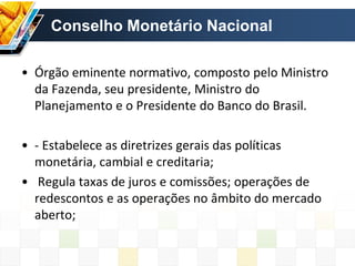 Conselho Monetário Nacional
• Órgão eminente normativo, composto pelo Ministro
da Fazenda, seu presidente, Ministro do
Planejamento e o Presidente do Banco do Brasil.
• - Estabelece as diretrizes gerais das políticas
monetária, cambial e creditaria;
• Regula taxas de juros e comissões; operações de
redescontos e as operações no âmbito do mercado
aberto;
 