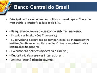 Banco Central do Brasil
• Principal poder executivo das políticas traçadas pelo Conselho
Monetário e órgão fiscalizador do SFN.
• - Banqueiro do governo e gestor do sistema financeiro;
• - Fiscaliza as instituições financeiras;
• - Supervisiona os serviços de compensação de cheques entre
instituições financeiras; Recebe depósitos compulsórios das
instituições financeiras;
• - Executor das políticas monetária e cambial;
• - Depositário das reservas internacionais;
• - Assessor econômico do governo.
 