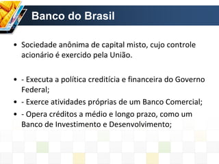 Banco do Brasil
• Sociedade anônima de capital misto, cujo controle
acionário é exercido pela União.
• - Executa a política creditícia e financeira do Governo
Federal;
• - Exerce atividades próprias de um Banco Comercial;
• - Opera créditos a médio e longo prazo, como um
Banco de Investimento e Desenvolvimento;
 