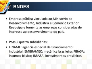 BNDES
• Empresa pública vinculada ao Ministério do
Desenvolvimento, Indústria e Comércio Exterior.
Reequipa e fomenta as empresas consideradas de
interesse ao desenvolvimento do país.
• Possui quatro subsidiárias:
• FINAME: agência especial de financiamento
industrial; EMBRAMEC: mecânica brasileira; FIBASA:
insumos básico; IBRASA: investimentos brasileiros
 