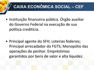 CAIXA ECONÔMICA SOCIAL – CEF
• Instituição financeira pública. Órgão auxiliar
do Governo Federal na execução de sua
política creditícia.
• Principal agente do SFH; Loterias federais;
Principal arrecadador do FGTS; Monopólio das
operações de penhor. Empréstimos
garantidos por bens de valor e alta liquidez.
 