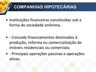 COMPANHIAS HIPOTECÁRIAS
• Instituições financeiras constituídas sob a
forma de sociedade anônima.
• - Concede financiamentos destinados à
produção, reforma ou comercialização de
imóveis residenciais ou comerciais;
• - Principais operações passivas e operações
ativas.
 