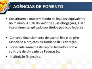 AGÊNCIAS DE FOMENTO
• Constituem e mantem fundo de liquidez equivalente,
no mínimo, a 10% do valor de suas obrigações, a ser
integralmente aplicado em títulos públicos federais.
• Concede financiamento de capital fixo e de giro
associado a projetos na Unidade da Federação;
• Sociedade anônima de capital fechado e sob o
controle de Unidade da Federação;
• Instituição financeira.
 
