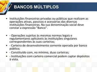 BANCOS MÚLTIPLOS
• Instituições financeiras privadas ou públicas que realizam as
operações ativas, passivas e acessórias das diversas
instituições financeiras. Na sua denominação social deve
constar a expressão "Banco".
• - Operações sujeitas às mesmas normas legais e
regulamentares aplicáveis às instituições singulares
correspondentes às suas carteiras;
• - Carteira de desenvolvimento somente operada por banco
público;
• - Constituído com, no mínimo, duas carteiras;
• - Instituições com carteira comercial podem captar depósitos
à vista.
 